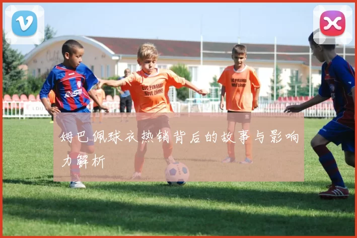 姆巴佩球衣热销背后的故事与影响力解析