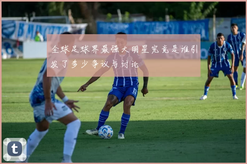 全球足球界最强大明星究竟是谁引发了多少争议与讨论