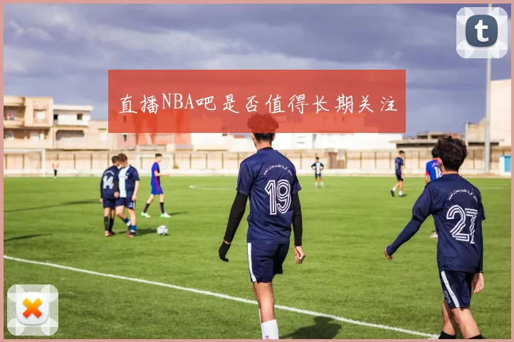 直播NBA吧是否值得长期关注