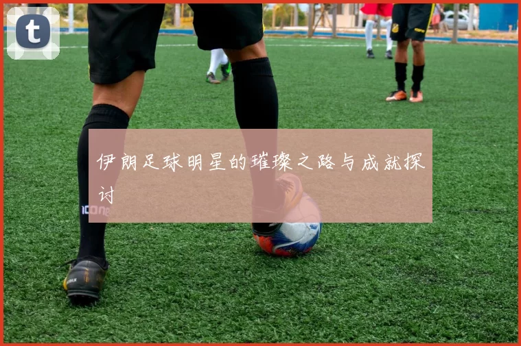 伊朗足球明星的璀璨之路与成就探讨