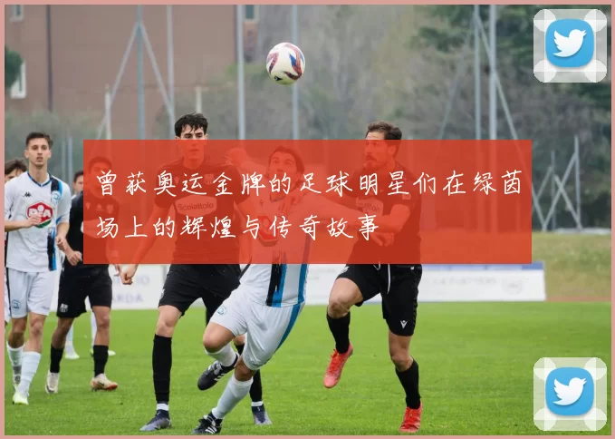 曾获奥运金牌的足球明星们在绿茵场上的辉煌与传奇故事