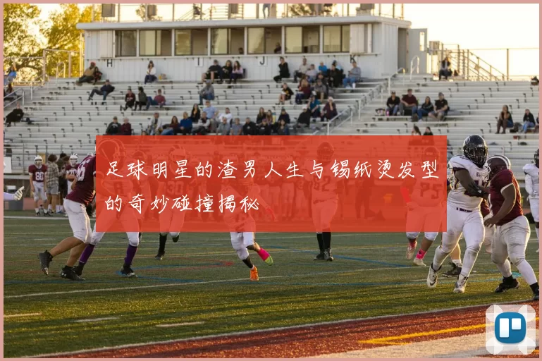 足球明星的渣男人生与锡纸烫发型的奇妙碰撞揭秘