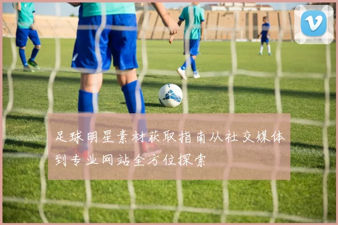 足球明星素材获取指南从社交媒体到专业网站全方位探索