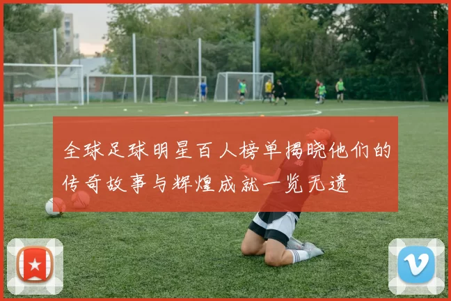 全球足球明星百人榜单揭晓他们的传奇故事与辉煌成就一览无遗
