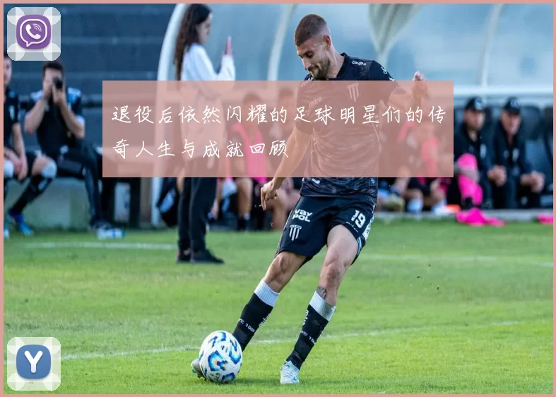 退役后依然闪耀的足球明星们的传奇人生与成就回顾