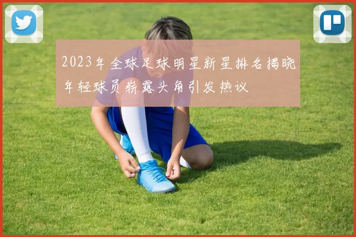 2023年全球足球明星新星排名揭晓年轻球员崭露头角引发热议