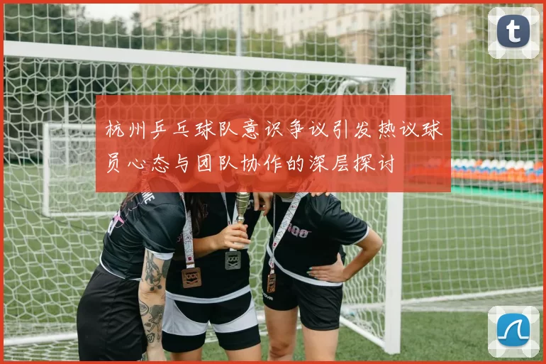 杭州乒乓球队意识争议引发热议球员心态与团队协作的深层探讨