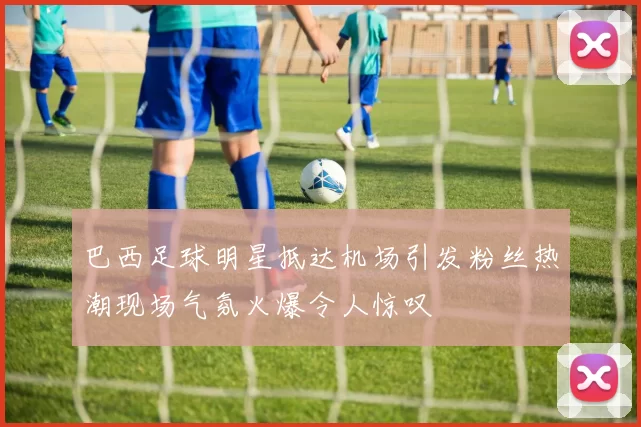 巴西足球明星抵达机场引发粉丝热潮现场气氛火爆令人惊叹