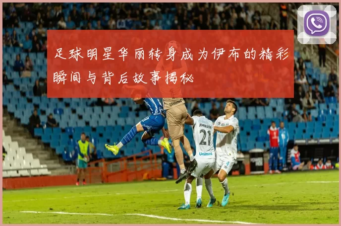 足球明星华丽转身成为伊布的精彩瞬间与背后故事揭秘