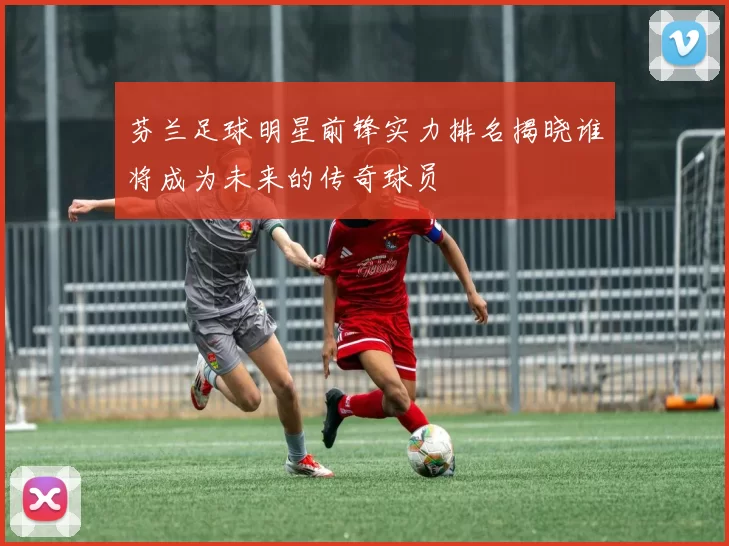 芬兰足球明星前锋实力排名揭晓谁将成为未来的传奇球员