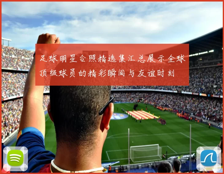 足球明星合照精选集汇总展示全球顶级球员的精彩瞬间与友谊时刻