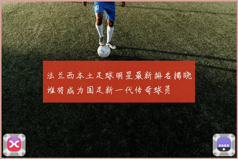 法兰西本土足球明星最新排名揭晓谁将成为国足新一代传奇球员