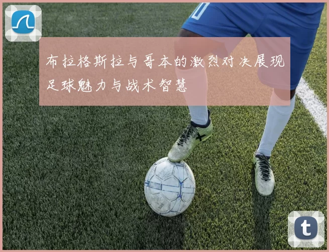 布拉格斯拉与哥本的激烈对决展现足球魅力与战术智慧