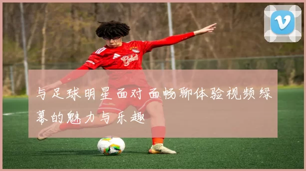 与足球明星面对面畅聊体验视频绿幕的魅力与乐趣