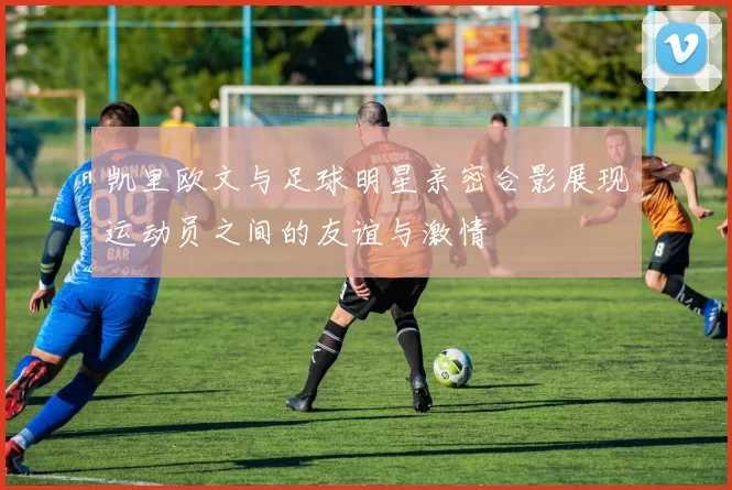 凯里欧文与足球明星亲密合影展现运动员之间的友谊与激情