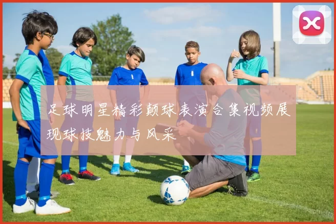 足球明星精彩颠球表演合集视频展现球技魅力与风采