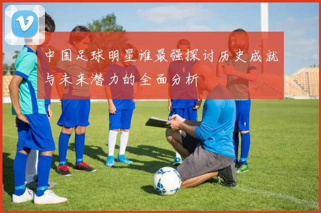 中国足球明星谁最强探讨历史成就与未来潜力的全面分析