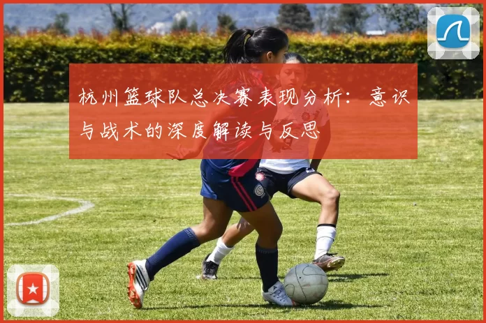 杭州篮球队总决赛表现分析：意识与战术的深度解读与反思