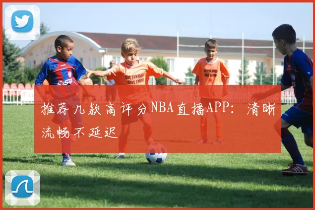 推荐几款高评分NBA直播APP：清晰流畅不延迟