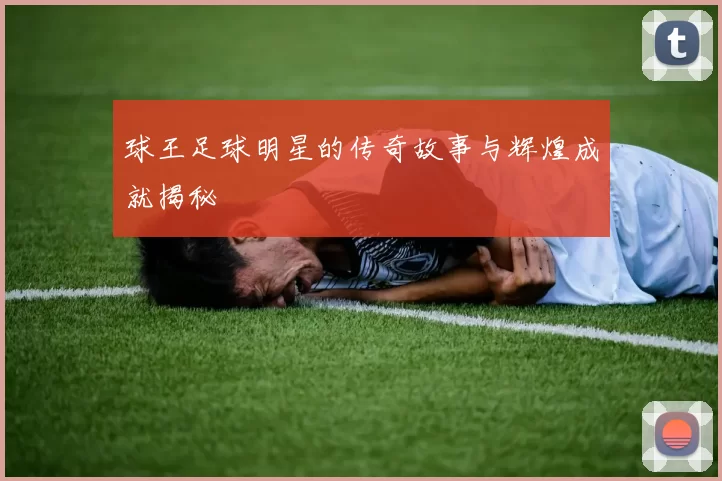 球王足球明星的传奇故事与辉煌成就揭秘