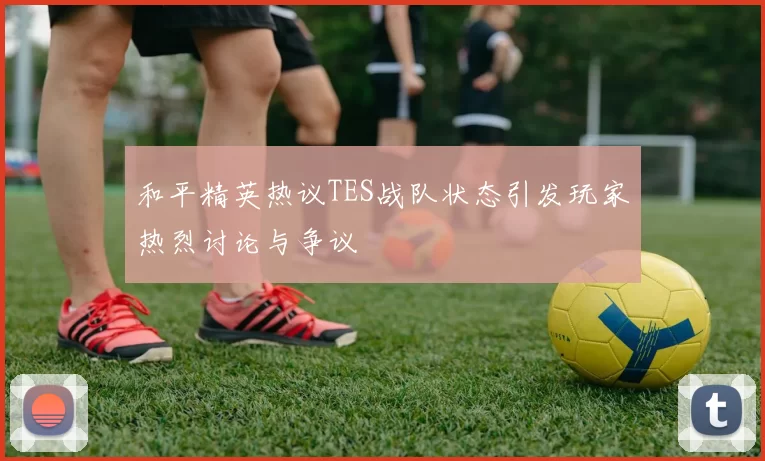 和平精英热议TES战队状态引发玩家热烈讨论与争议