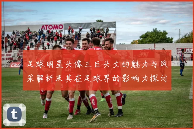 足球明星头像三巨头女的魅力与风采解析及其在足球界的影响力探讨
