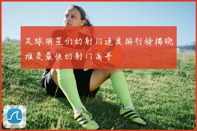 足球明星们的射门速度排行榜揭晓谁是最快的射门高手