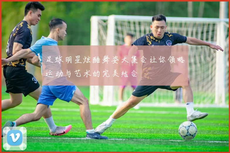 足球明星炫酷舞姿大集合让你领略运动与艺术的完美结合