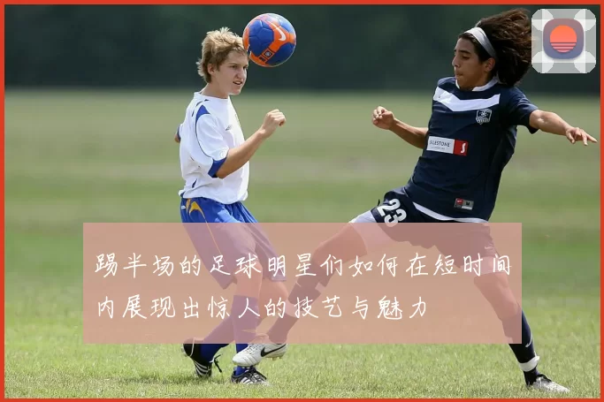 踢半场的足球明星们如何在短时间内展现出惊人的技艺与魅力