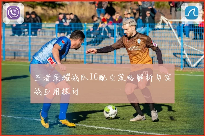 王者荣耀战队IG配合策略解析与实战应用探讨