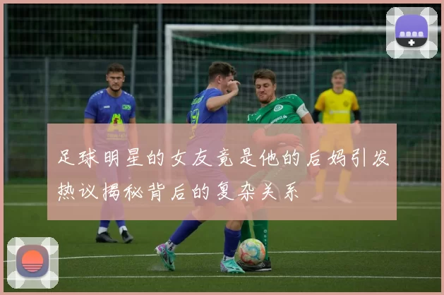 足球明星的女友竟是他的后妈引发热议揭秘背后的复杂关系