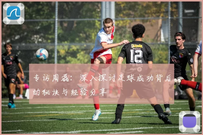 专访周磊：深入探讨足球成功背后的秘诀与经验分享