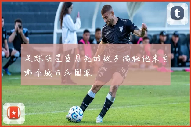 足球明星蓝月亮的故乡揭秘他来自哪个城市和国家