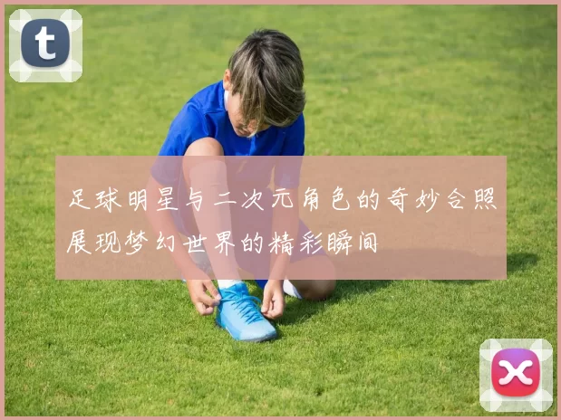 足球明星与二次元角色的奇妙合照展现梦幻世界的精彩瞬间