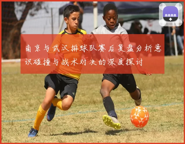 南京与武汉排球队赛后复盘分析意识碰撞与战术对决的深度探讨
