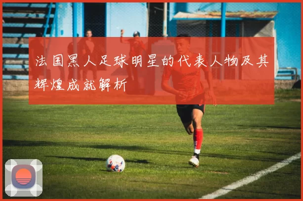 法国黑人足球明星的代表人物及其辉煌成就解析