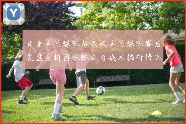 南京乒乓球队与武汉乒乓球队赛后复盘分析团队配合与战术执行情况