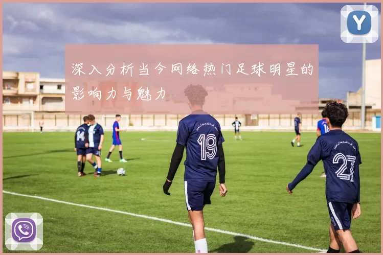 深入分析当今网络热门足球明星的影响力与魅力