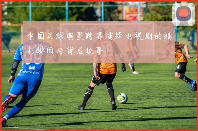 中国足球明星跨界演绎电视剧的精彩瞬间与背后故事