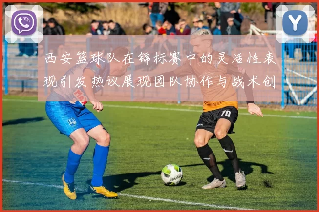 西安篮球队在锦标赛中的灵活性表现引发热议展现团队协作与战术创新