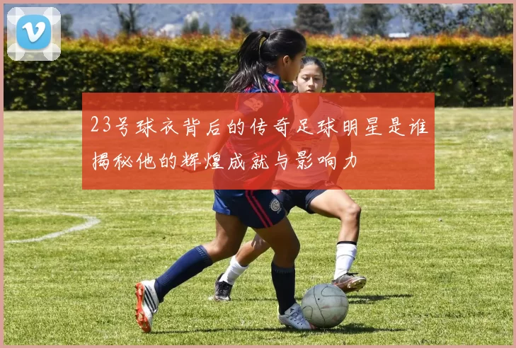23号球衣背后的传奇足球明星是谁揭秘他的辉煌成就与影响力