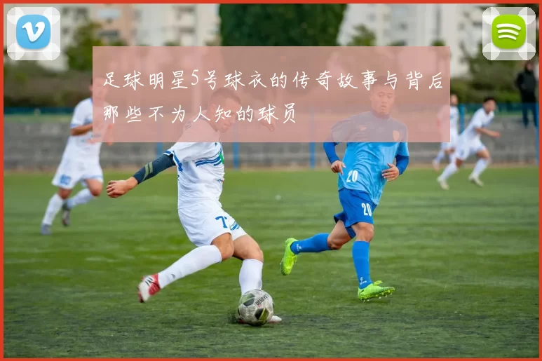 足球明星5号球衣的传奇故事与背后那些不为人知的球员