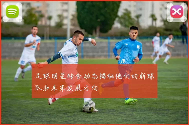 足球明星转会动态揭秘他们的新球队和未来发展方向
