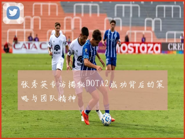 张秀英专访揭秘DOTA2成功背后的策略与团队精神