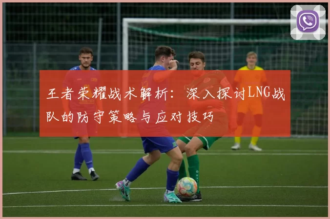 王者荣耀战术解析：深入探讨LNG战队的防守策略与应对技巧