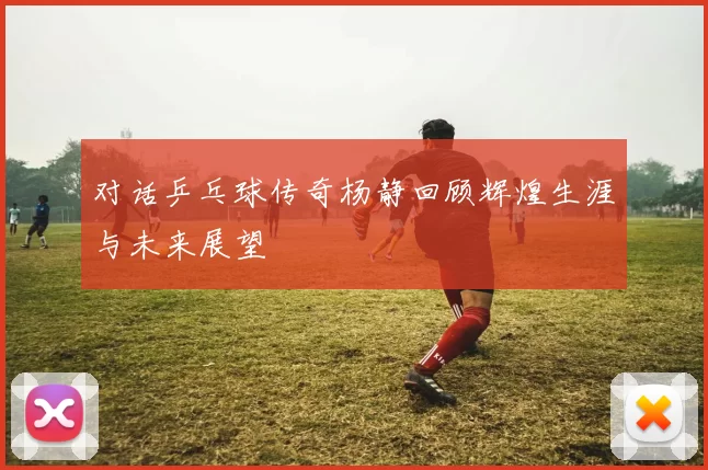 对话乒乓球传奇杨静回顾辉煌生涯与未来展望