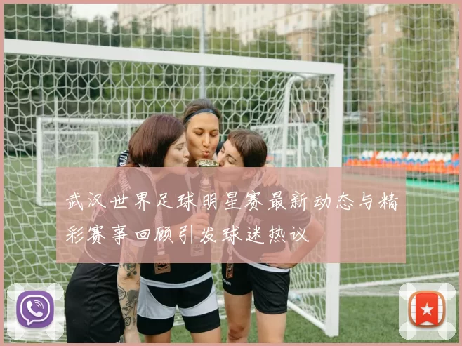 武汉世界足球明星赛最新动态与精彩赛事回顾引发球迷热议