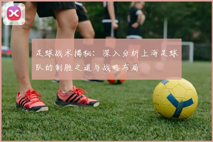 足球战术揭秘：深入分析上海足球队的制胜之道与战略布局
