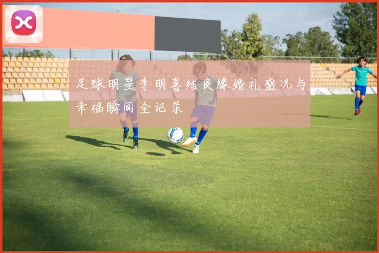 足球明星李明喜结良缘婚礼盛况与幸福瞬间全记录