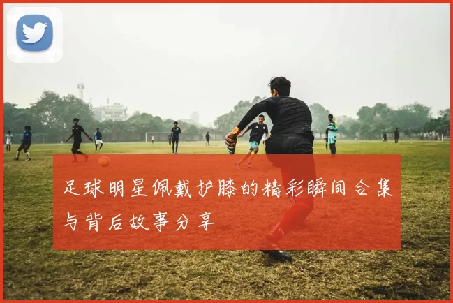 足球明星佩戴护膝的精彩瞬间合集与背后故事分享